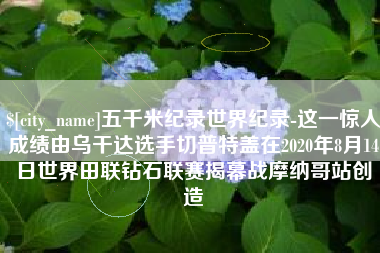 如皋五千米纪录世界纪录-这一惊人成绩由乌干达选手切普特盖在2020年8月14日世界田联钻石联赛揭幕战摩纳哥站创造