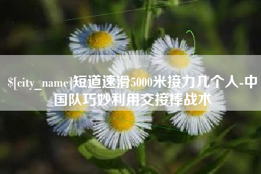 如皋短道速滑5000米接力几个人-中国队巧妙利用交接棒战术