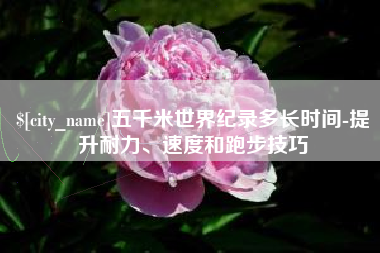 如皋五千米世界纪录多长时间-提升耐力、速度和跑步技巧