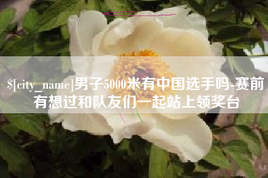 如皋男子5000米有中国选手吗-赛前有想过和队友们一起站上领奖台
