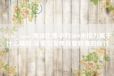 如皋滑冰比赛中的5000米接力属于什么项目-常常引发体育爱好者的探讨