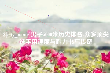 如皋男子5000米历史排名-众多顶尖选手用速度与耐力书写传奇