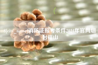 如皋消防证报考条件2024年官网烟台福山